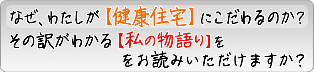 なぜ、わたしが健康住宅にこだわるのか？ その訳がわかる私の物語をお読みいただけますか？