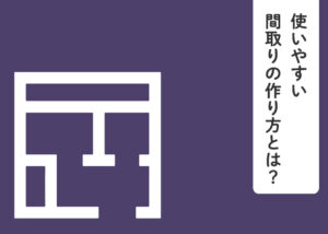 使いやすい間取りの作り方とは？例も併せてご紹介します！