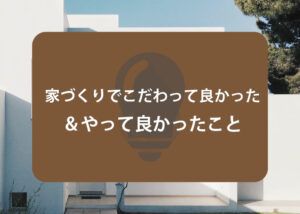 家づくりでこだわって良かった＆やって良かったことをご紹介します！