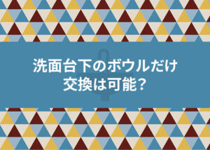 洗面台下のボウルだけを交換は可能？費用を抑えるコツも解説！