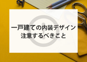 一戸建ての内装デザインで注意するべきことをご紹介します！