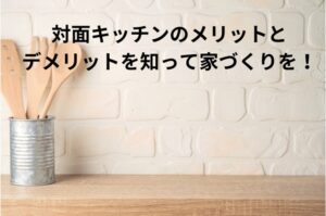 対面キッチンのメリットとデメリットを知って後悔しない家づくりを！
