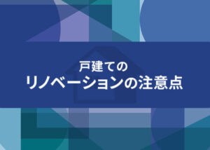 戸建てのリノベーションを検討中の方へ、その注意点を解説します！