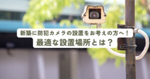 新築に防犯カメラの設置をお考えの方へ！最適な設置場所とは？
